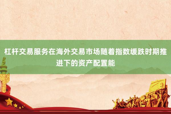 杠杆交易服务在海外交易市场随着指数缓跌时期推进下的资产配置能