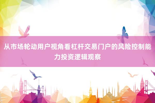 从市场轮动用户视角看杠杆交易门户的风险控制能力投资逻辑观察