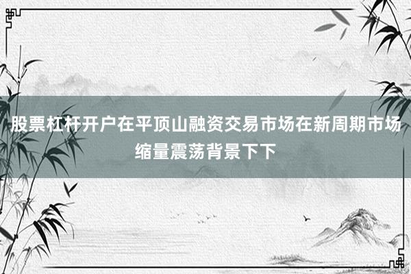 股票杠杆开户在平顶山融资交易市场在新周期市场缩量震荡背景下下