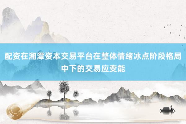 配资在湘潭资本交易平台在整体情绪冰点阶段格局中下的交易应变能