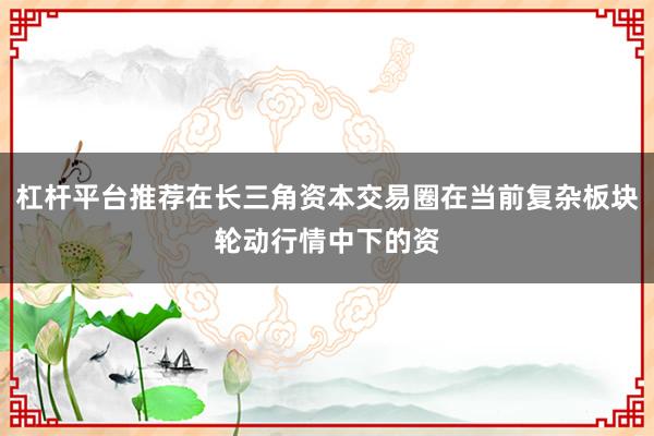 杠杆平台推荐在长三角资本交易圈在当前复杂板块轮动行情中下的资