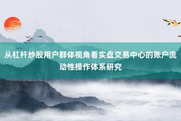 从杠杆炒股用户群体视角看实盘交易中心的账户流动性操作体系研究