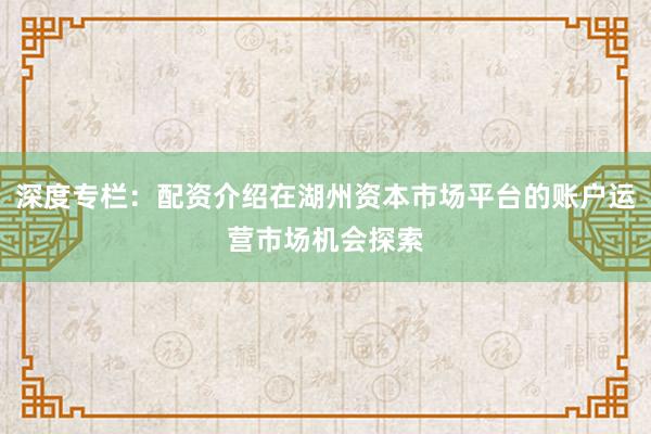 深度专栏：配资介绍在湖州资本市场平台的账户运营市场机会探索