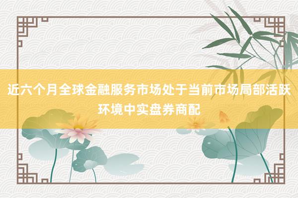 近六个月全球金融服务市场处于当前市场局部活跃环境中实盘券商配