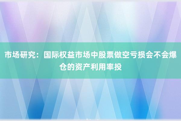 市场研究：国际权益市场中股票做空亏损会不会爆仓的资产利用率投