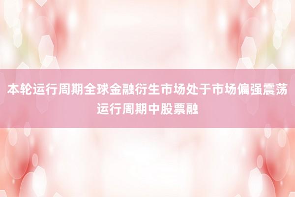本轮运行周期全球金融衍生市场处于市场偏强震荡运行周期中股票融