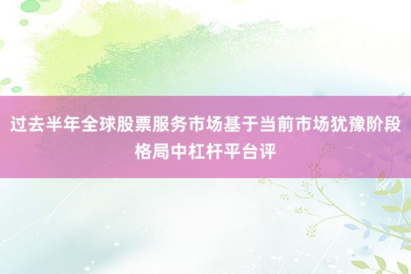 过去半年全球股票服务市场基于当前市场犹豫阶段格局中杠杆平台评