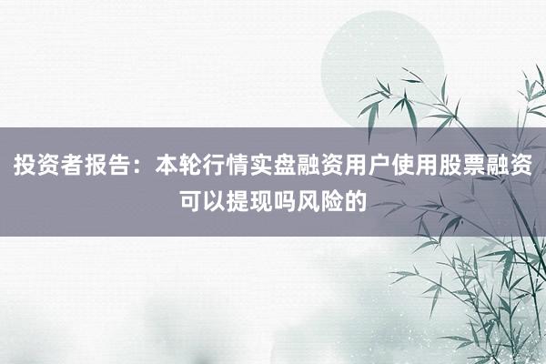 投资者报告：本轮行情实盘融资用户使用股票融资可以提现吗风险的