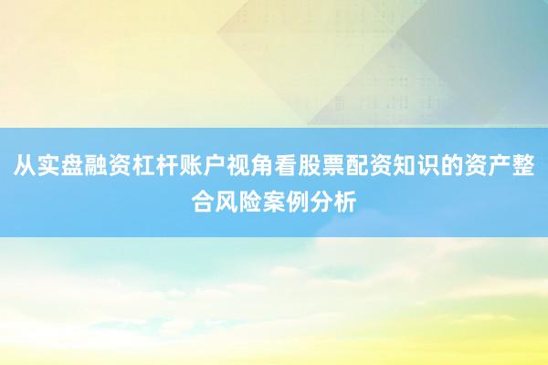从实盘融资杠杆账户视角看股票配资知识的资产整合风险案例分析