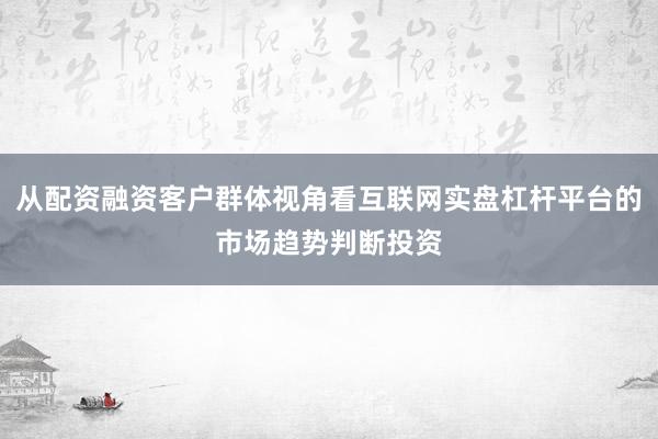 从配资融资客户群体视角看互联网实盘杠杆平台的市场趋势判断投资
