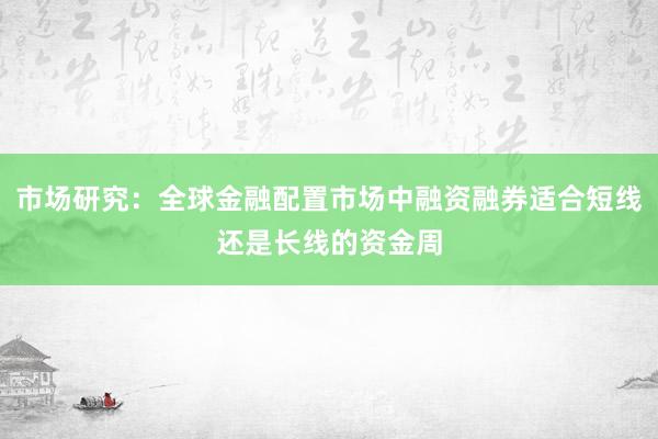 市场研究：全球金融配置市场中融资融券适合短线还是长线的资金周