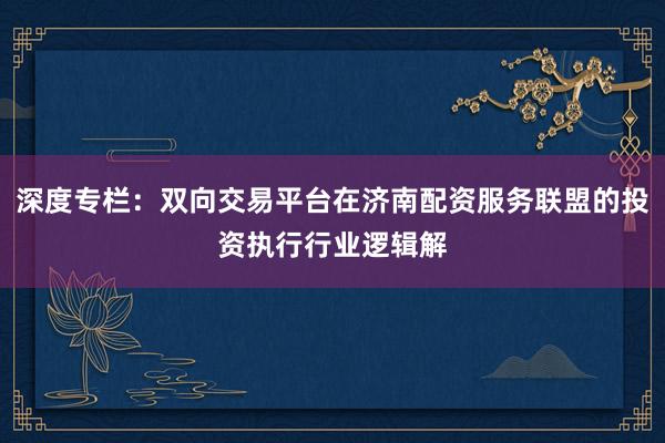 深度专栏：双向交易平台在济南配资服务联盟的投资执行行业逻辑解