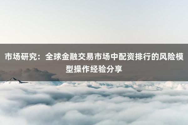 市场研究:全球金融交易市场中配资排行的风险模型操作经验分享
