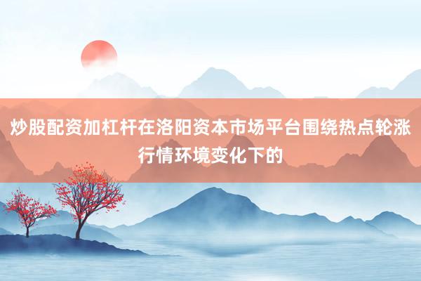 炒股配资加杠杆在洛阳资本市场平台围绕热点轮涨行情环境变化下的