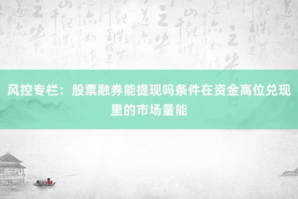 风控专栏：股票融券能提现吗条件在资金高位兑现里的市场量能