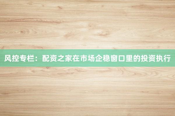 风控专栏：配资之家在市场企稳窗口里的投资执行