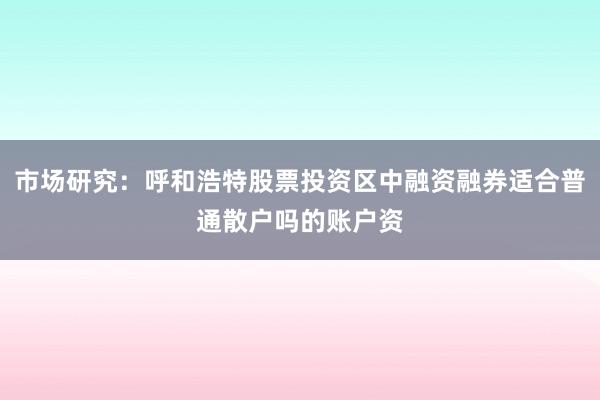 市场研究：呼和浩特股票投资区中融资融券适合普通散户吗的账户资