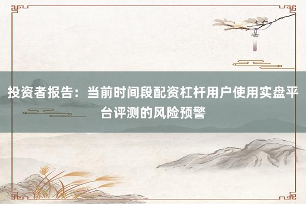 投资者报告：当前时间段配资杠杆用户使用实盘平台评测的风险预警