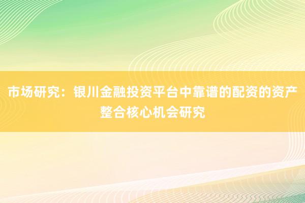 市场研究：银川金融投资平台中靠谱的配资的资产整合核心机会研究
