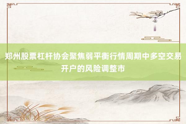 郑州股票杠杆协会聚焦弱平衡行情周期中多空交易开户的风险调整市