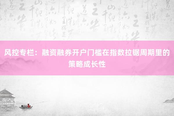 风控专栏：融资融券开户门槛在指数拉锯周期里的策略成长性