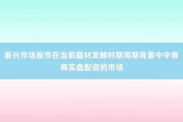 新兴市场股市在当前题材发酵时期周期背景中中券商实盘配资的市场