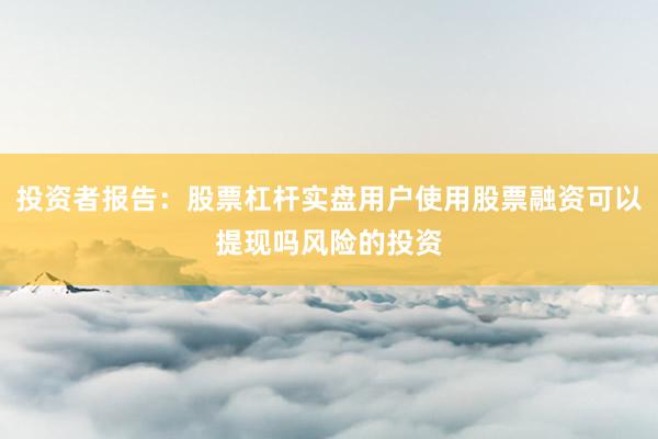 投资者报告：股票杠杆实盘用户使用股票融资可以提现吗风险的投资