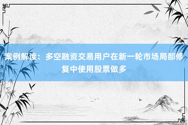 案例解读：多空融资交易用户在新一轮市场局部修复中使用股票做多