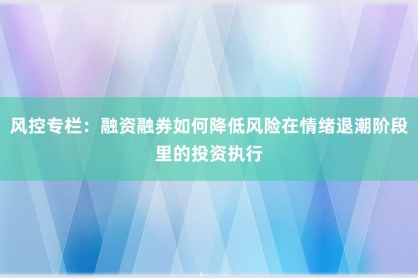 风控专栏：融资融券如何降低风险在情绪退潮阶段里的投资执行