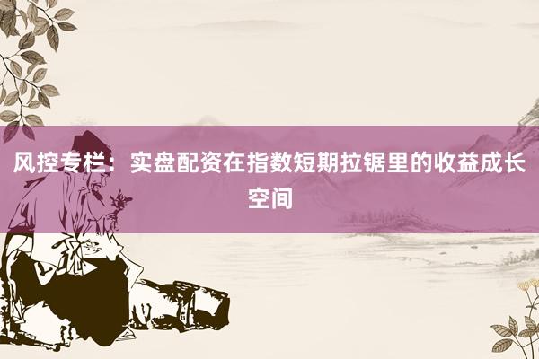 风控专栏:实盘配资在指数短期拉锯里的收益成长空间