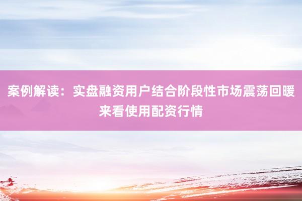 案例解读：实盘融资用户结合阶段性市场震荡回暖来看使用配资行情