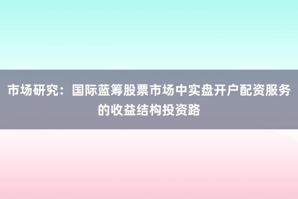 市场研究：国际蓝筹股票市场中实盘开户配资服务的收益结构投资路