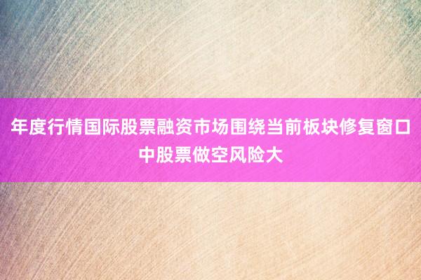 年度行情国际股票融资市场围绕当前板块修复窗口中股票做空风险大
