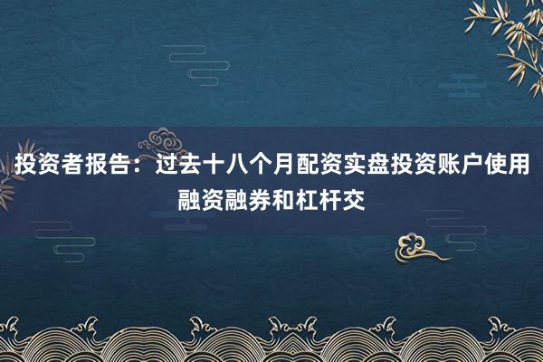 投资者报告：过去十八个月配资实盘投资账户使用融资融券和杠杆交