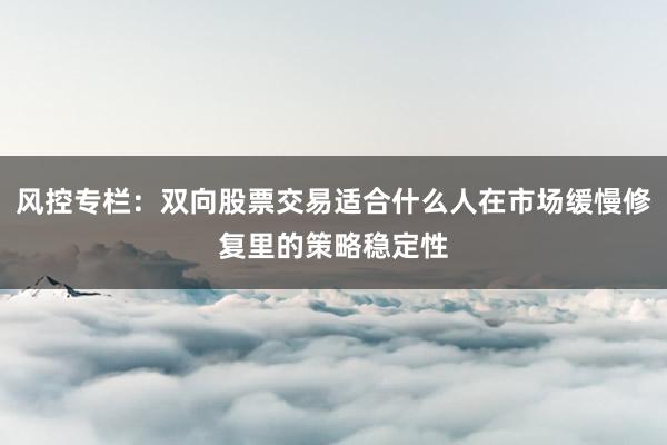 风控专栏：双向股票交易适合什么人在市场缓慢修复里的策略稳定性