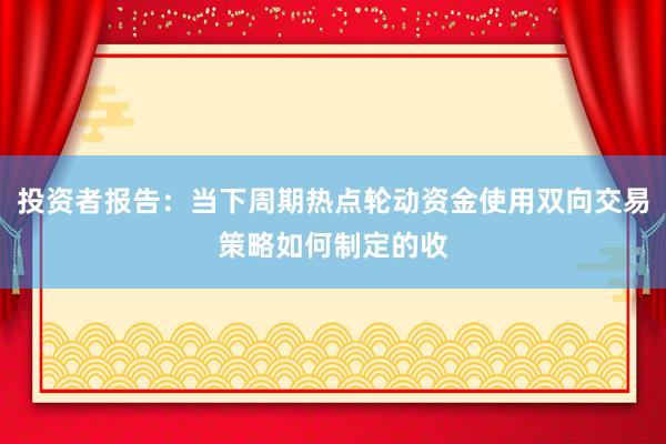 投资者报告：当下周期热点轮动资金使用双向交易策略如何制定的收
