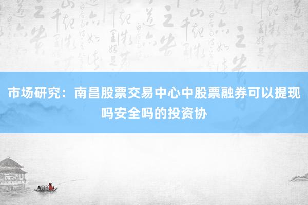 市场研究：南昌股票交易中心中股票融券可以提现吗安全吗的投资协