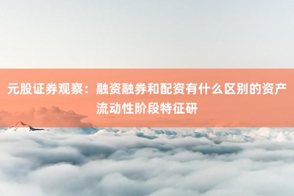 元股证券观察：融资融券和配资有什么区别的资产流动性阶段特征研