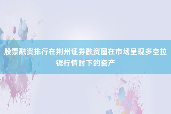 股票融资排行在荆州证券融资圈在市场呈现多空拉锯行情时下的资产