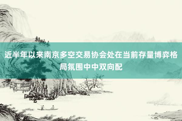 近半年以来南京多空交易协会处在当前存量博弈格局氛围中中双向配
