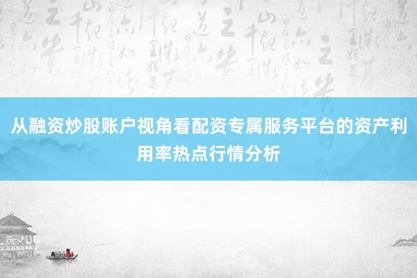 从融资炒股账户视角看配资专属服务平台的资产利用率热点行情分析