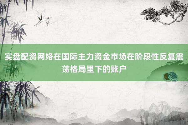 实盘配资网络在国际主力资金市场在阶段性反复震荡格局里下的账户