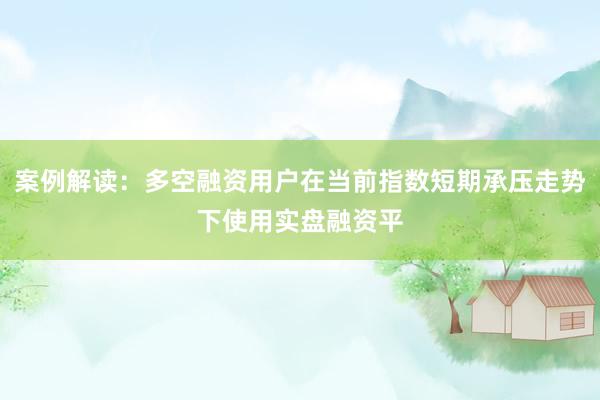 案例解读：多空融资用户在当前指数短期承压走势下使用实盘融资平