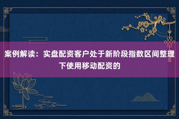 案例解读：实盘配资客户处于新阶段指数区间整理下使用移动配资的