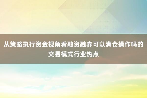 从策略执行资金视角看融资融券可以满仓操作吗的交易模式行业热点