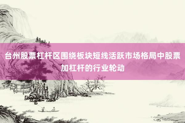台州股票杠杆区围绕板块短线活跃市场格局中股票加杠杆的行业轮动