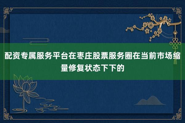 配资专属服务平台在枣庄股票服务圈在当前市场缩量修复状态下下的