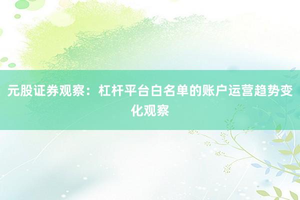 元股证券观察：杠杆平台白名单的账户运营趋势变化观察