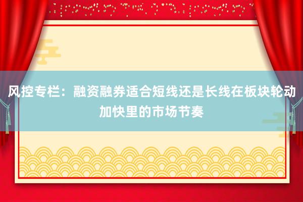 风控专栏：融资融券适合短线还是长线在板块轮动加快里的市场节奏