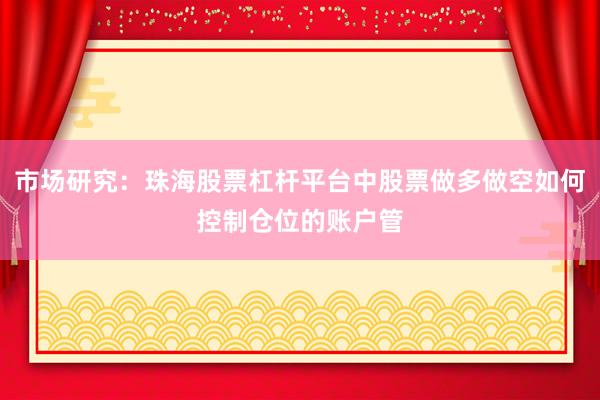 市场研究：珠海股票杠杆平台中股票做多做空如何控制仓位的账户管